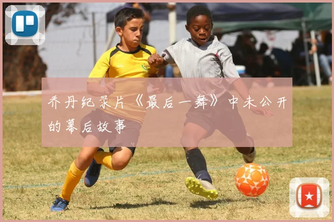 乔丹纪录片《最后一舞》中未公开的幕后故事