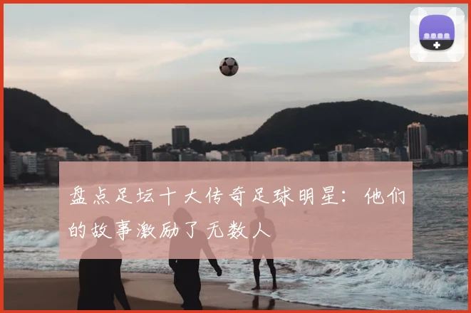 盘点足坛十大传奇足球明星:他们的故事激励了无数人