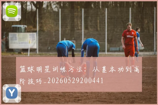 篮球明星训练方法:从基本功到高阶技巧_20260529200441