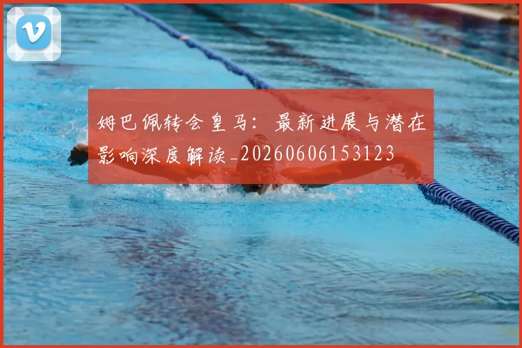 姆巴佩转会皇马：最新进展与潜在影响深度解读_20260606153123