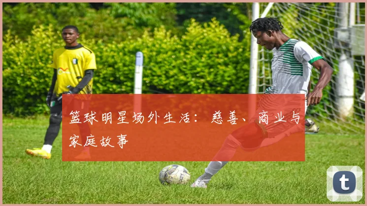 篮球明星场外生活：慈善、商业与家庭故事