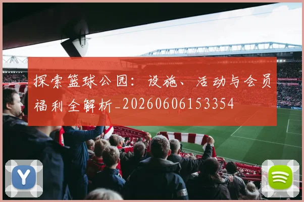 探索篮球公园：设施、活动与会员福利全解析_20260606153354