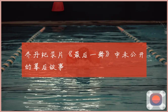 乔丹纪录片《最后一舞》中未公开的幕后故事