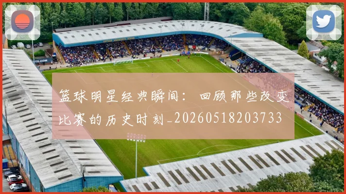 篮球明星经典瞬间:回顾那些改变比赛的历史时刻_20260518203733