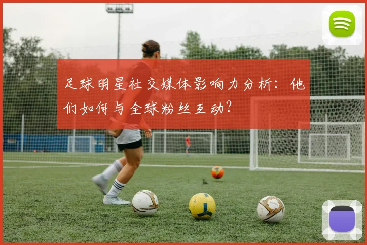 足球明星社交媒体影响力分析:他们如何与全球粉丝互动?