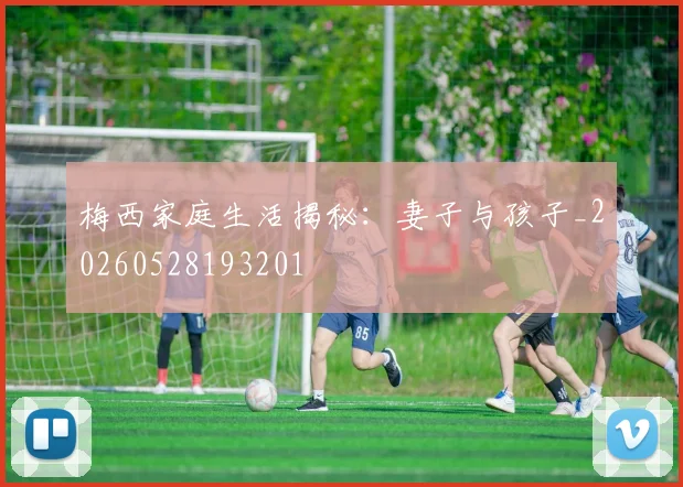 梅西家庭生活揭秘：妻子与孩子_20260528193201