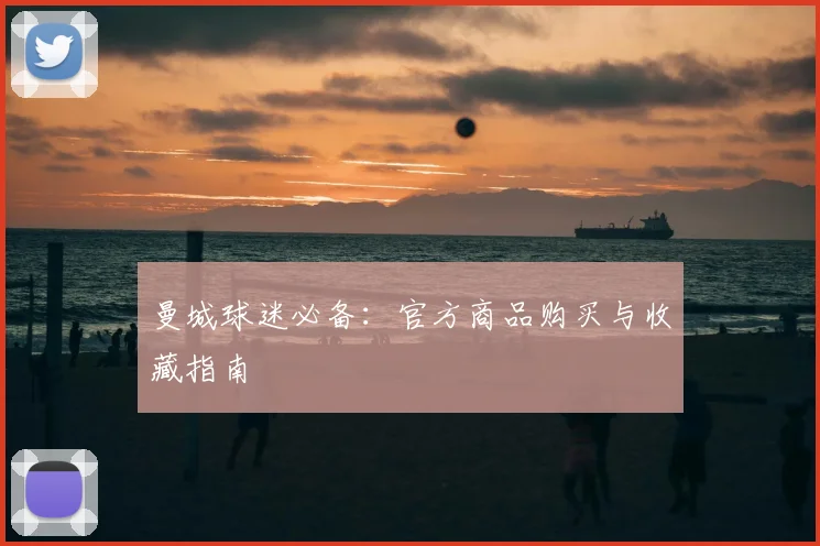 曼城球迷必备:官方商品购买与收藏指南