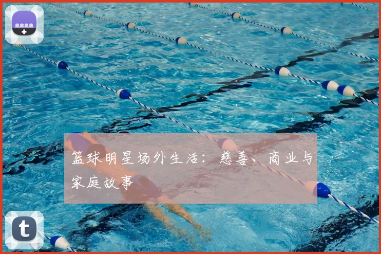 篮球明星场外生活：慈善、商业与家庭故事