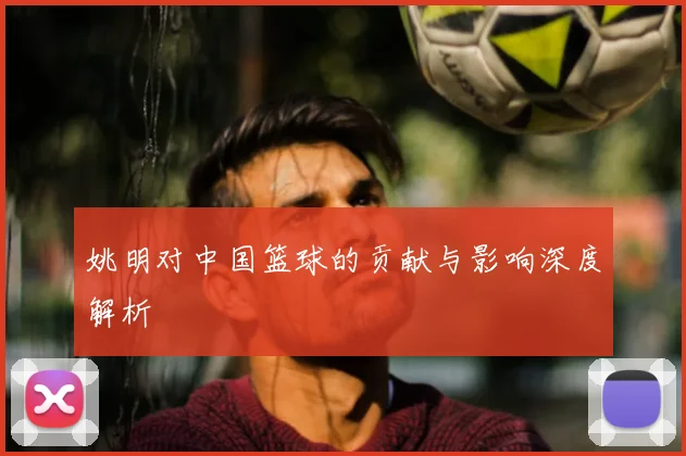姚明对中国篮球的贡献与影响深度解析