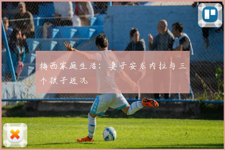 梅西家庭生活：妻子安东内拉与三个孩子近况