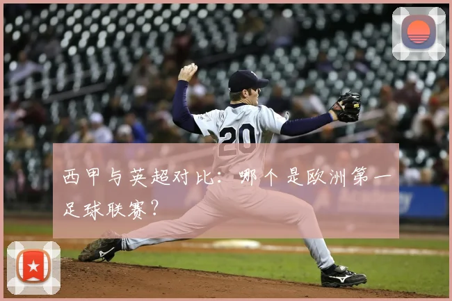 西甲与英超对比：哪个是欧洲第一足球联赛？
