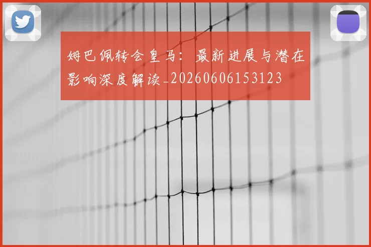 姆巴佩转会皇马:最新进展与潜在影响深度解读_20260606153123