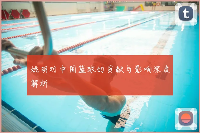 姚明对中国篮球的贡献与影响深度解析
