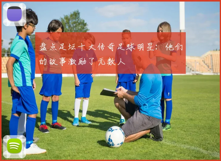 盘点足坛十大传奇足球明星：他们的故事激励了无数人