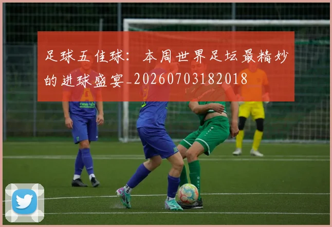 足球五佳球：本周世界足坛最精妙的进球盛宴_20260703182018