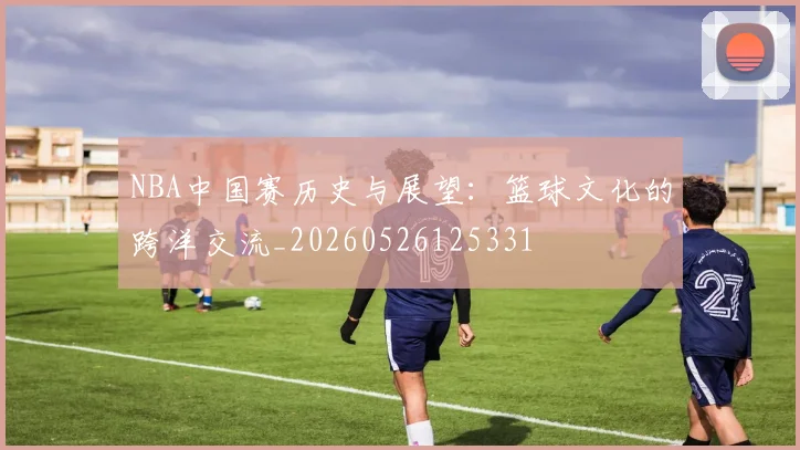 NBA中国赛历史与展望:篮球文化的跨洋交流_20260526125331