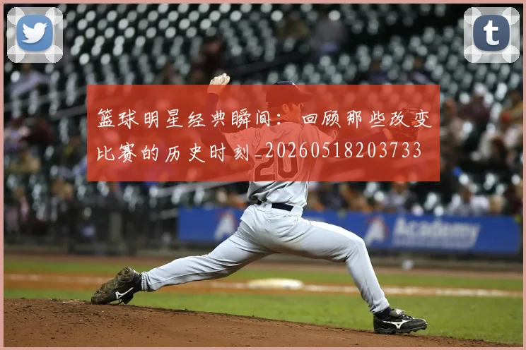 篮球明星经典瞬间：回顾那些改变比赛的历史时刻_20260518203733