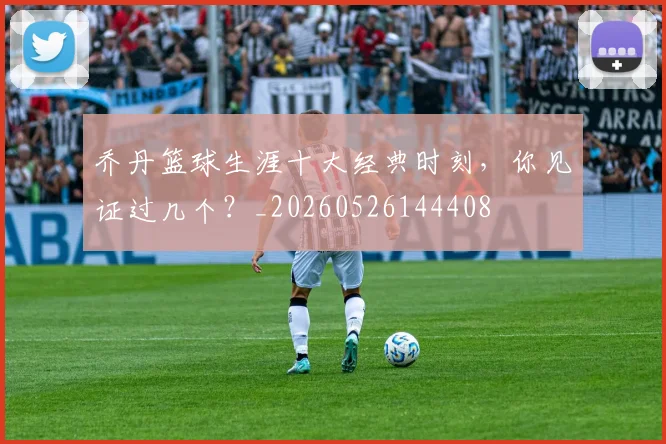 乔丹篮球生涯十大经典时刻,你见证过几个?_20260526144408